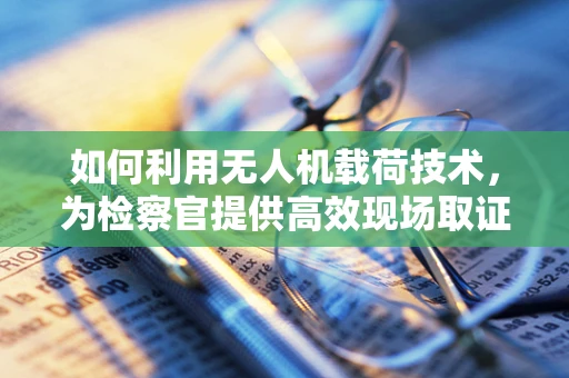 如何利用无人机载荷技术，为检察官提供高效现场取证支持？