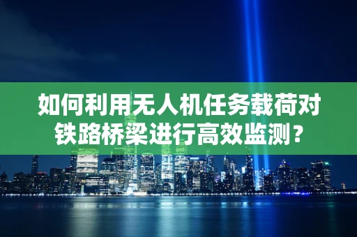 如何利用无人机任务载荷对铁路桥梁进行高效监测？