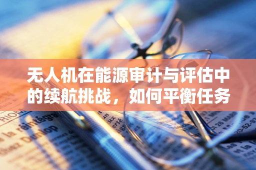 无人机在能源审计与评估中的续航挑战，如何平衡任务载荷与飞行时长？