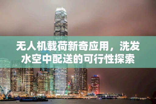 无人机载荷新奇应用，洗发水空中配送的可行性探索