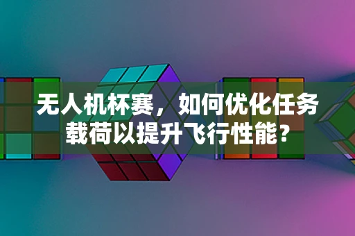 无人机杯赛，如何优化任务载荷以提升飞行性能？