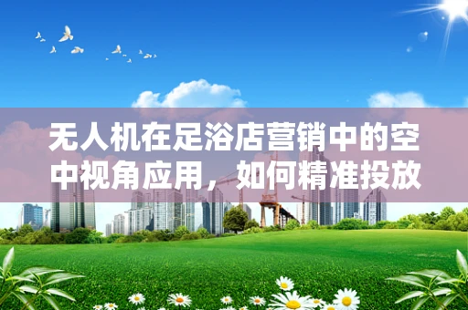 无人机在足浴店营销中的空中视角应用，如何精准投放广告？