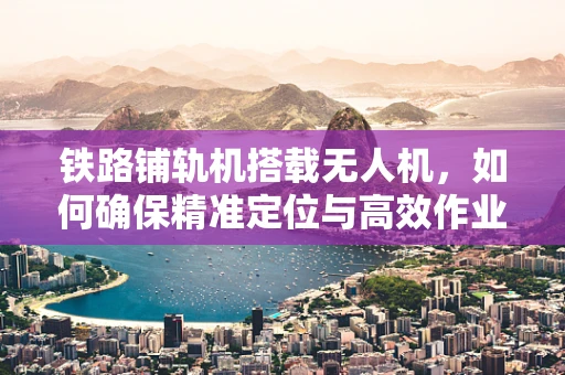 铁路铺轨机搭载无人机，如何确保精准定位与高效作业？