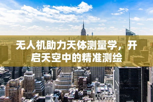 无人机助力天体测量学，开启天空中的精准测绘