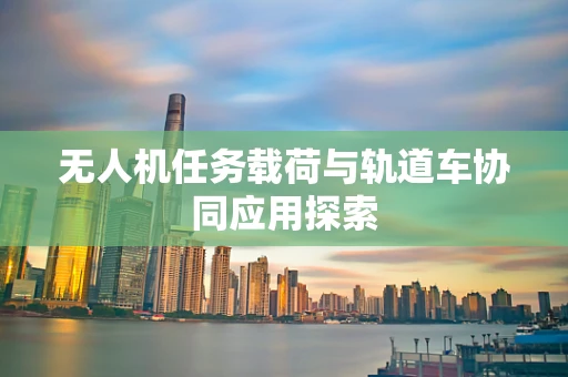 无人机任务载荷与轨道车协同应用探索