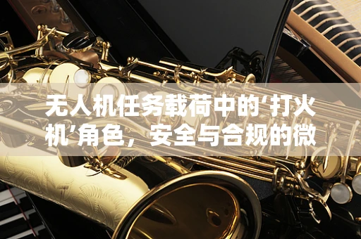 无人机任务载荷中的‘打火机’角色，安全与合规的微妙平衡