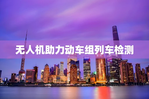 无人机助力动车组列车检测