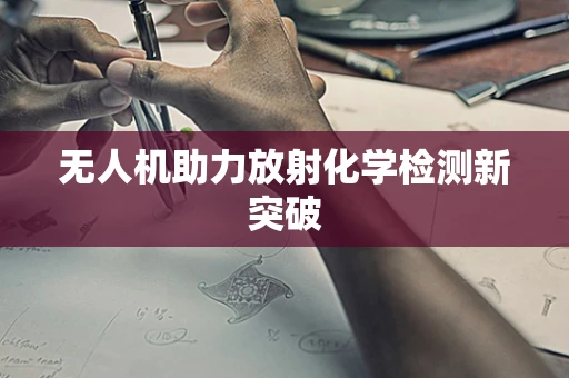 无人机助力放射化学检测新突破