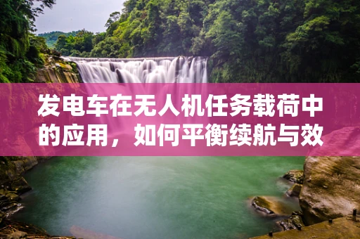 发电车在无人机任务载荷中的应用，如何平衡续航与效能？