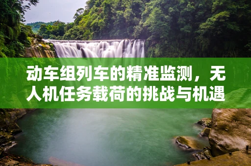动车组列车的精准监测，无人机任务载荷的挑战与机遇