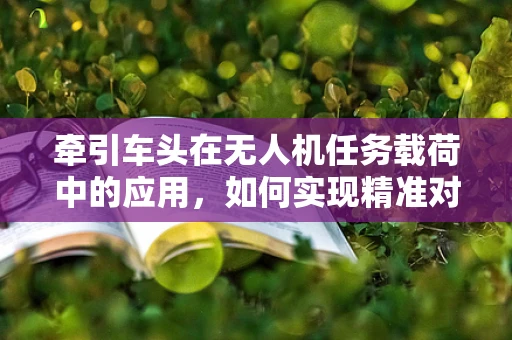 牵引车头在无人机任务载荷中的应用，如何实现精准对接与控制？