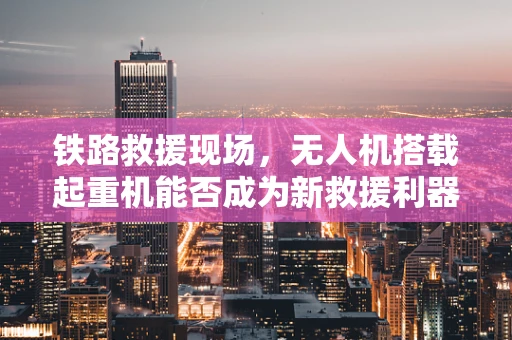 铁路救援现场，无人机搭载起重机能否成为新救援利器？