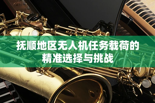 抚顺地区无人机任务载荷的精准选择与挑战