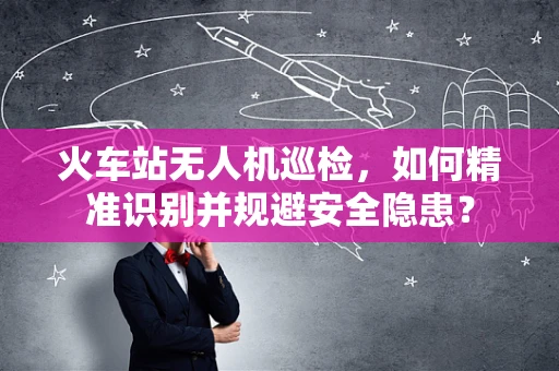火车站无人机巡检，如何精准识别并规避安全隐患？