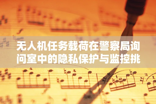无人机任务载荷在警察局询问室中的隐私保护与监控挑战