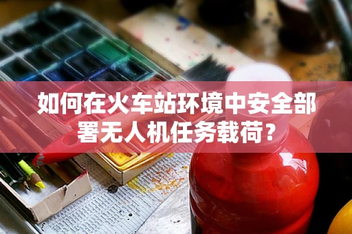 如何在火车站环境中安全部署无人机任务载荷？