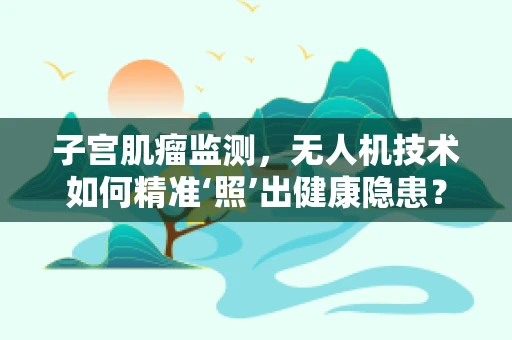 子宫肌瘤监测，无人机技术如何精准‘照’出健康隐患？