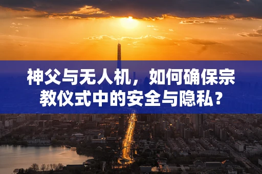 神父与无人机，如何确保宗教仪式中的安全与隐私？