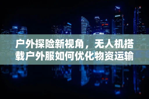 户外探险新视角，无人机搭载户外服如何优化物资运输与安全监控？