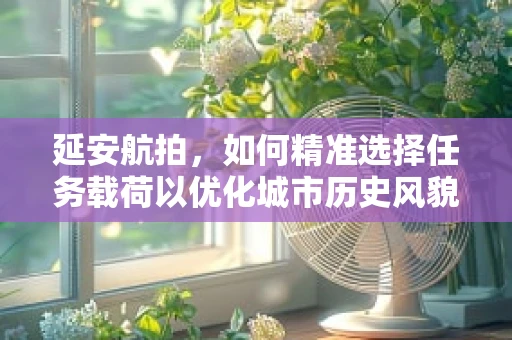 延安航拍，如何精准选择任务载荷以优化城市历史风貌的记录？