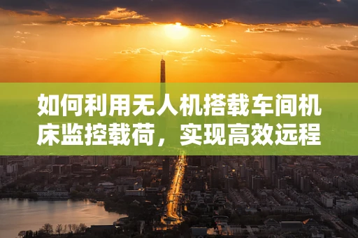 如何利用无人机搭载车间机床监控载荷，实现高效远程运维？