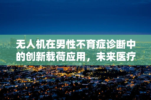 无人机在男性不育症诊断中的创新载荷应用，未来医疗的空中之眼？