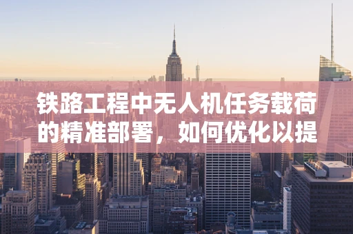 铁路工程中无人机任务载荷的精准部署，如何优化以提升监测效率？