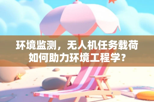 环境监测，无人机任务载荷如何助力环境工程学？