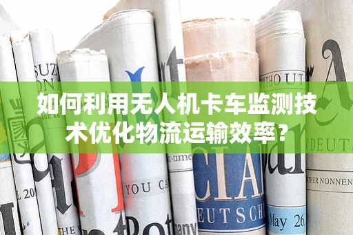 如何利用无人机卡车监测技术优化物流运输效率？