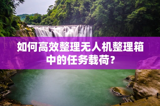 如何高效整理无人机整理箱中的任务载荷？