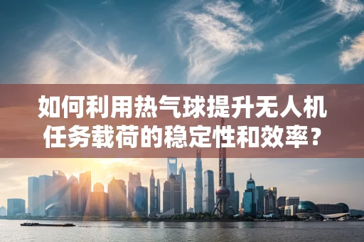 如何利用热气球提升无人机任务载荷的稳定性和效率？