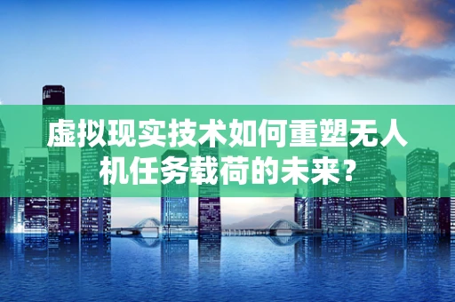 虚拟现实技术如何重塑无人机任务载荷的未来？