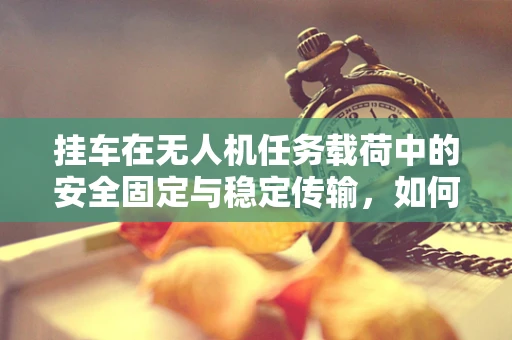 挂车在无人机任务载荷中的安全固定与稳定传输，如何确保万无一失？