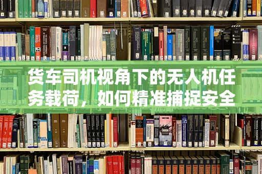 货车司机视角下的无人机任务载荷，如何精准捕捉安全隐忧？