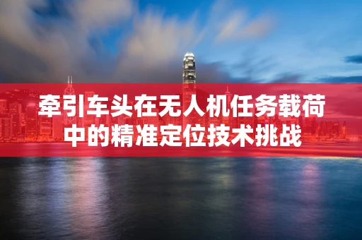 牵引车头在无人机任务载荷中的精准定位技术挑战