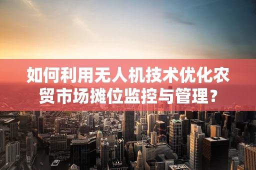 如何利用无人机技术优化农贸市场摊位监控与管理？