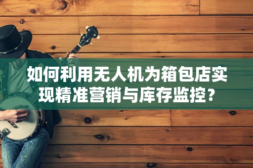 如何利用无人机为箱包店实现精准营销与库存监控？