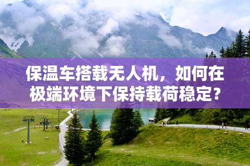 保温车搭载无人机，如何在极端环境下保持载荷稳定？