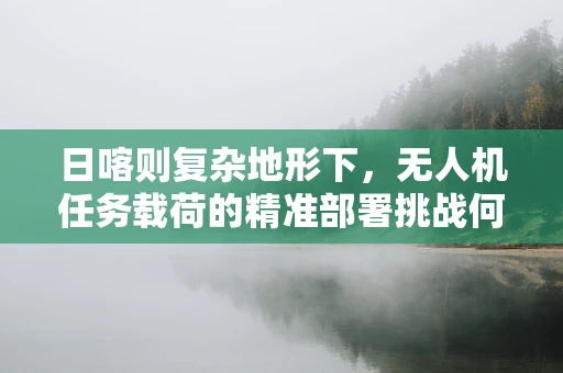 日喀则复杂地形下，无人机任务载荷的精准部署挑战何在？