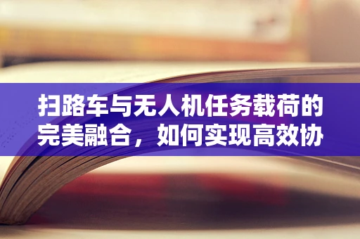 扫路车与无人机任务载荷的完美融合，如何实现高效协同作业？