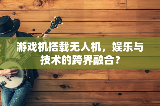 游戏机搭载无人机，娱乐与技术的跨界融合？