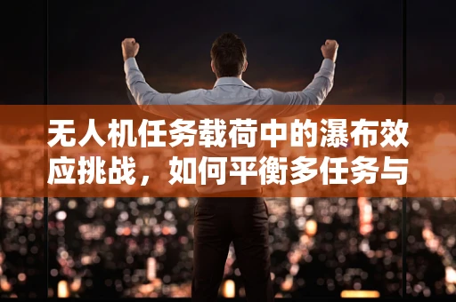 无人机任务载荷中的瀑布效应挑战，如何平衡多任务与载荷稳定性？