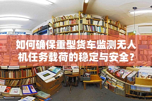 如何确保重型货车监测无人机任务载荷的稳定与安全？
