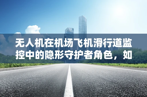 无人机在机场飞机滑行道监控中的隐形守护者角色，如何确保精准定位与安全？