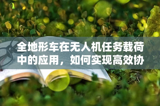 全地形车在无人机任务载荷中的应用，如何实现高效协同与挑战？