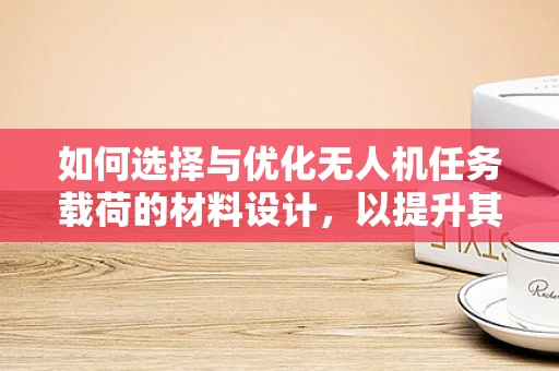 如何选择与优化无人机任务载荷的材料设计，以提升其性能与耐用性？