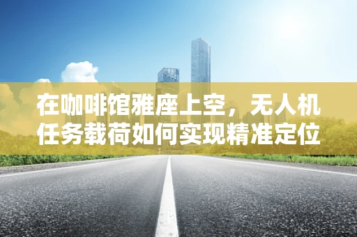 在咖啡馆雅座上空，无人机任务载荷如何实现精准定位与数据传输？