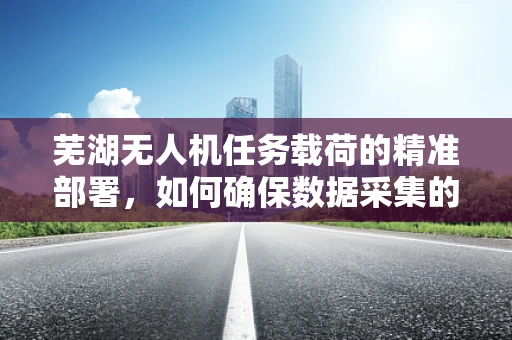 芜湖无人机任务载荷的精准部署，如何确保数据采集的时效性与准确性？