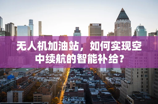 无人机加油站，如何实现空中续航的智能补给？