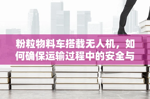 粉粒物料车搭载无人机，如何确保运输过程中的安全与效率？